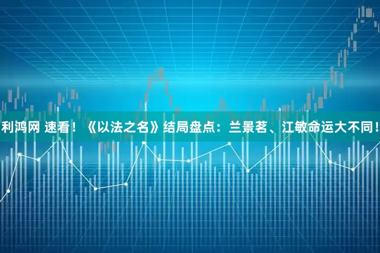 利鸿网 速看！《以法之名》结局盘点：兰景茗、江敏命运大不同！