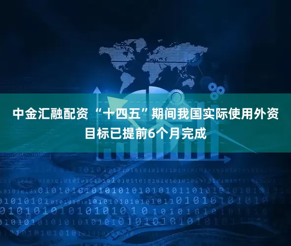 中金汇融配资 “十四五”期间我国实际使用外资目标已提前6个月完成