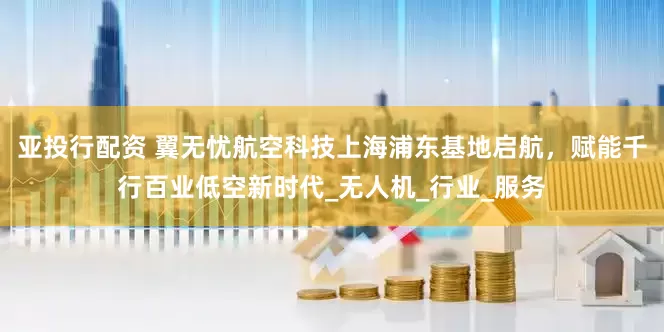 亚投行配资 翼无忧航空科技上海浦东基地启航，赋能千行百业低空新时代_无人机_行业_服务