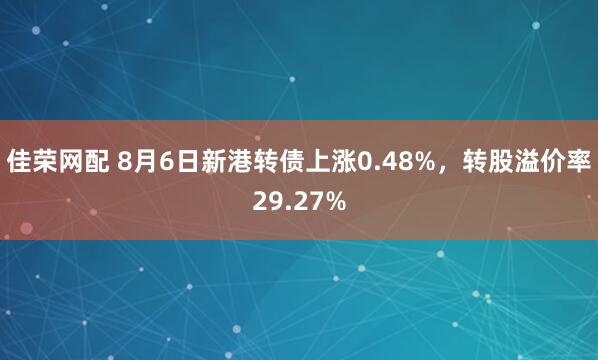 佳荣网配 8月6日新港转债上涨0.48%，转股溢价率29.27%