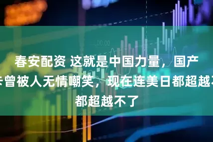 春安配资 这就是中国力量，国产重卡曾被人无情嘲笑，现在连美日都超越不了