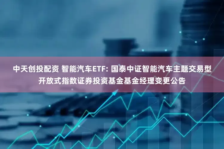 中天创投配资 智能汽车ETF: 国泰中证智能汽车主题交易型开放式指数证券投资基金基金经理变更公告